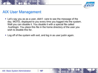 AIX User Management Let’s say you as as a user, didn’t  care to see the message of the day, MOTD, displayed to you every time you logged into the system. Well you can disable it. You disable it with a special file called .hushlogin. You place this file in the home directory of the user you wish to disable this for. Log off of the system with exit, and log in as user justin again. 