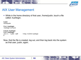 AIX User Management While in the home directory of that user, /home/justin, touch a file called .hushlogin. $  pwd /home/justin $  ls -l .hushlogin .hushlogin not found $  touch .hushlogin $  ls -l .hushlogin -rw-r--r--  1 justin  staff  0 Sep  5 22:58 .hushlogin $ Now, that the file is created, log out, and then log back into the system as that user, justin, again. 