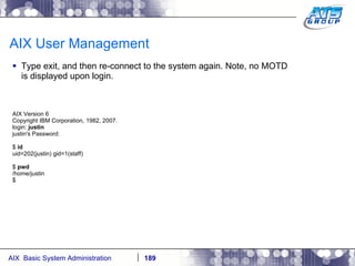AIX User Management Type exit, and then re-connect to the system again. Note, no MOTD is displayed upon login. AIX Version 6 Copyright IBM Corporation, 1982, 2007. login:  justin justin's Password: $  id uid=202(justin) gid=1(staff) $  pwd /home/justin $ 
