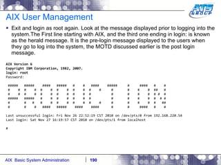 AIX User Management Exit and login as root again. Look at the message displayed prior to logging into the system.The First line starting with AIX, and the third one ending in login: is known as the herald message. It is the pre-login message displayed to the users when they go to log into the system, the MOTD discussed earlier is the post login message. AIX Version 6 Copyright IBM Corporation, 1982, 2007. login: root Password: #####  #####  ####  #####  #  #  ####  #####  #  ####  #  # #  #  #  #  #  #  #  #  #  #  #  #  #  #  #  #  ##  # #  #  #  #  #  #  #  #  #  #  #  #  #  #  #  # #  # #####  #####  #  #  #  #  #  #  #  #  #  #  #  #  # # #  #  #  #  #  #  #  #  #  #  #  #  #  #  #  #  ## #  #  #  ####  #####  ####  ####  #  #  ####  #  # Last unsuccessful login: Fri Nov 26 22:52:19 CST 2010 on /dev/pts/0 from 192.168.220.54 Last login: Sat Nov 27 16:19:57 CST 2010 on /dev/pts/1 from localhost # 