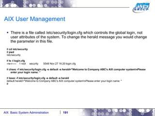 AIX User Management There is a file called /etc/security/login.cfg which controls the global login, not user attributes of the system. To change the herald message you would change the parameter in this file. #  cd /etc/security #  pwd /etc/security #  ls -l login.cfg -rw-r-----  1 root  security  5548 Nov 27 16:20 login.cfg #  chsec -f /etc/security/login.cfg -s default -a herald="Welcome to Company ABC's AIX computer system\nPlease enter your login name: “ #  lssec -f /etc/security/login.cfg -s default -a herald default herald="Welcome to Company ABC's AIX computer system\nPlease enter your login name: " # 