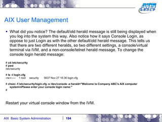 AIX User Management What did you notice? The default/old herald message is still being displayed when you log into the system this way. Also notice how it says Console Login, as oppose to just Login as with the other default/old herald message. This tells us that there are two different heralds, so two different settings, a console/virtual terminal via IVM, and a non-console/telnet herald message. To change the console login herald message: #  cd /etc/security #  pwd /etc/security #  ls –l login.cfg -rw-r-----  1 root  security  5637 Nov 27 16:36 login.cfg #  chsec -f /etc/security/login.cfg -s /dev/console -a herald="Welcome to Company ABC's AIX computer system\nPlease enter your console login name:" # Restart your virtual console window from the IVM. 