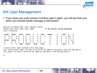 AIX User Management If you close your putty session and then open it again, you will see that your other non-console herald message is still present. Welcome to Company ABC's AIX computer system Please enter your login name:  root    No console string displayed root's Password: #####  #####  ####  #####  #  #  ####  #####  #  ####  #  # #  #  #  #  #  #  #  #  #  #  #  #  #  #  #  #  ##  # #  #  #  #  #  #  #  #  #  #  #  #  #  #  #  # #  # #####  #####  #  #  #  #  #  #  #  #  #  #  #  #  # # #  #  #  #  #  #  #  #  #  #  #  #  #  #  #  #  ## #  #  #  ####  #####  ####  ####  #  #  ####  #  # 1 unsuccessful login attempt since last login. Last unsuccessful login: Sat Nov 27 16:55:55 CST 2010 on /dev/pts/2 from 192.168.220.54 Last login: Sat Nov 27 16:36:39 CST 2010 on /dev/pts/1 from 192.168.220.54 # 