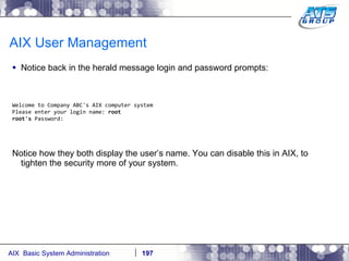 AIX User Management Notice back in the herald message login and password prompts: Welcome to Company ABC's AIX computer system Please enter your login name:  root root's  Password: Notice how they both display the user’s name. You can disable this in AIX, to tighten the security more of your system. 