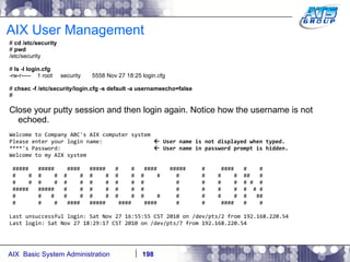 AIX User Management #  cd /etc/security #  pwd /etc/security #  ls -l login.cfg -rw-r-----  1 root  security  5558 Nov 27 18:25 login.cfg #  chsec -f /etc/security/login.cfg -s default -a usernameecho=false # Close your putty session and then login again. Notice how the username is not echoed. Welcome to Company ABC's AIX computer system Please enter your login name:    User name is not displayed when typed. ****'s Password:    User name in password prompt is hidden. Welcome to my AIX system #####  #####  ####  #####  #  #  ####  #####  #  ####  #  # #  #  #  #  #  #  #  #  #  #  #  #  #  #  #  #  ##  # #  #  #  #  #  #  #  #  #  #  #  #  #  #  #  # #  # #####  #####  #  #  #  #  #  #  #  #  #  #  #  #  # # #  #  #  #  #  #  #  #  #  #  #  #  #  #  #  #  ## #  #  #  ####  #####  ####  ####  #  #  ####  #  # Last unsuccessful login: Sat Nov 27 16:55:55 CST 2010 on /dev/pts/2 from 192.168.220.54 Last login: Sat Nov 27 18:29:17 CST 2010 on /dev/pts/7 from 192.168.220.54 