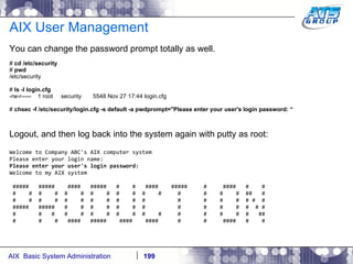 AIX User Management You can change the password prompt totally as well. #  cd /etc/security #  pwd /etc/security #  ls -l login.cfg -rw-r-----  1 root  security  5548 Nov 27 17:44 login.cfg #  chsec -f /etc/security/login.cfg -s default -a pwdprompt="Please enter your user's login password: “ Logout, and then log back into the system again with putty as root: Welcome to Company ABC's AIX computer system Please enter your login name: Please enter your user's login password: Welcome to my AIX system #####  #####  ####  #####  #  #  ####  #####  #  ####  #  # #  #  #  #  #  #  #  #  #  #  #  #  #  #  #  #  ##  # #  #  #  #  #  #  #  #  #  #  #  #  #  #  #  # #  # #####  #####  #  #  #  #  #  #  #  #  #  #  #  #  # # #  #  #  #  #  #  #  #  #  #  #  #  #  #  #  #  ## #  #  #  ####  #####  ####  ####  #  #  ####  #  # 