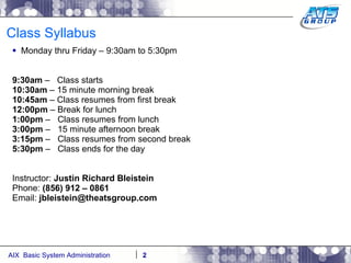 Class Syllabus Monday thru Friday – 9:30am to 5:30pm 9:30am  –  Class starts 10:30am  – 15 minute morning break 10:45am  – Class resumes from first break 12:00pm  – Break for lunch 1:00pm  –  Class resumes from lunch 3:00pm  –  15 minute afternoon break 3:15pm  –   Class resumes from second break 5:30pm  –  Class ends for the day Instructor:  Justin Richard Bleistein Phone:  (856) 912 – 0861 Email:  [email_address] 