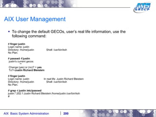AIX User Management To change the default GECOs, user’s real life information, use the following command: #  finger justin Login name: justin Directory: /home/justin  Shell: /usr/bin/ksh No Plan. #  passwd -f justin justin's current gecos: "" Change (yes) or (no)? >  yes To?> Justin Richard Bleistein #  finger justin Login name: justin  In real life: Justin Richard Bleistein Directory: /home/justin  Shell: /usr/bin/ksh No Plan. #  grep -i justin /etc/passwd justin:*:202:1:Justin Richard Bleistein:/home/justin:/usr/bin/ksh # 