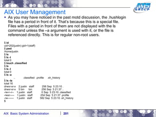 AIX User Management As you may have noticed in the past motd discussion, the .hushlogin file has a period in front of it. That’s because this is a special file. Files with a period in front of them are not displayed with the ls command unless the –a argument is used with it, or the file is referenced directly. This is for regular non-root users. $  id uid=202(justin) gid=1(staff) $  pwd /home/justin $  ls $  ls -l total 0 $  touch .classified $  ls $  ls -l total 0 $  ls -a .  ..  .classified  .profile  .sh_history $  ls -la total 16 drwxr-xr-x  2 justin  staff  256 Sep  5 23:10 . drwxr-xr-x  5 bin  bin  256 Sep  5 21:37 .. -rw-r--r--  1 justin  staff  0 Sep  5 23:10 .classified -rwxr-----  1 justin  staff  254 Sep  5 21:37 .profile -rw-------  1 justin  staff  582 Sep  5 23:10 .sh_history $ 