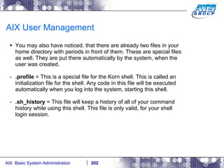 AIX User Management You may also have noticed, that there are already two files in your home directory with periods in front of them. These are special files as well. They are put there automatically by the system, when the user was created. .profile  = This is a special file for the Korn shell. This is called an initialization file for the shell. Any code in this file will be executed automatically when you log into the system, starting this shell. .sh_history  = This file will keep a history of all of your command history while using this shell. This file is only valid, for your shell login session. 