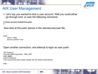 AIX User Management Let’s say you wanted to lock a user account. Well you could either go through smit, or user the following command. #  chuser account_locked=true justin # Now look at the justin stanza in the /etc/security/user file. … justin: admin = false account_locked = true … Open another connection, and attempt to login as user justin. AIX Version 5 Copyright IBM Corporation, 1982, 2007. login:  justin justin's Password: Your account has been locked; please see the system administrator. login: 
