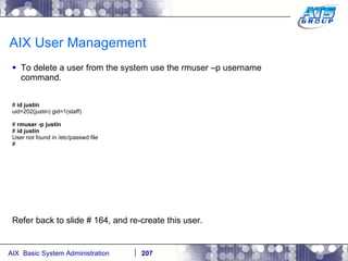 AIX User Management To delete a user from the system use the rmuser –p username command. #  id justin uid=202(justin) gid=1(staff) #  rmuser -p justin #  id justin User not found in /etc/passwd file # Refer back to slide # 164, and re-create this user. 