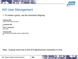 AIX User Management To create a group, use the command mkgroup. #  lsgroup dba Group "dba" does not exist. #  mkgroup dba # #  tail -1 /etc/group dba:!:202: #  lsgroup dba dba id=202 admin=false users= registry=files # Note,  A group name has a limit of 8 alphanumeric characters in Unix. 