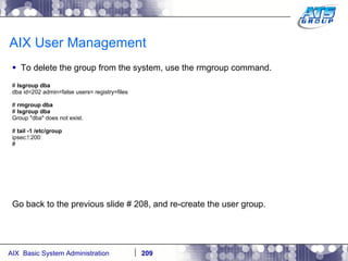 AIX User Management To delete the group from the system, use the rmgroup command. #  lsgroup dba dba id=202 admin=false users= registry=files #  rmgroup dba #  lsgroup dba Group "dba" does not exist. #  tail -1 /etc/group ipsec:!:200: # Go back to the previous slide # 208, and re-create the user group. 209 