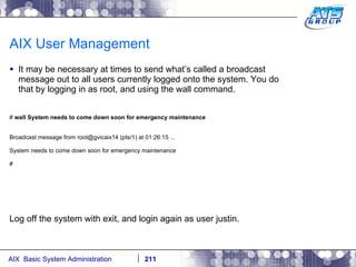 AIX User Management It may be necessary at times to send what’s called a broadcast message out to all users currently logged onto the system. You do that by logging in as root, and using the wall command. #  wall System needs to come down soon for emergency maintenance Broadcast message from root@gvicaix14 (pts/1) at 01:26:15 ... System needs to come down soon for emergency maintenance # Log off the system with exit, and login again as user justin. 