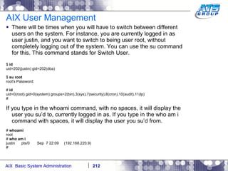 AIX User Management There will be times when you will have to switch between different users on the system. For instance, you are currently logged in as user justin, and you want to switch to being user root, without completely logging out of the system. You can use the su command for this. This command stands for Switch User. $  id uid=202(justin) gid=202(dba) $  su root root's Password: #  id uid=0(root) gid=0(system) groups=2(bin),3(sys),7(security),8(cron),10(audit),11(lp) # If you type in the whoami command, with no spaces, it will display the user you su’d to, currently logged in as. If you type in the who am i command with spaces, it will display the user you su’d from. #  whoami root #  who am i justin  pts/0  Sep  7 22:09  (192.168.220.9) # 
