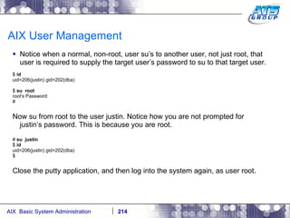 AIX User Management Notice when a normal, non-root, user su’s to another user, not just root, that user is required to supply the target user’s password to su to that target user. $  id uid=206(justin) gid=202(dba) $  su  root root's Password: # Now su from root to the user justin. Notice how you are not prompted for justin’s password. This is because you are root. #  su  justin $  id uid=206(justin) gid=202(dba) $ Close the putty application, and then log into the system again, as user root. 
