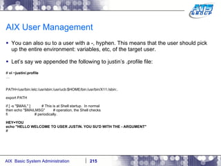 AIX User Management You can also su to a user with a -, hyphen. This means that the user should pick up the entire environment: variables, etc, of the target user. Let’s say we appended the following to justin’s .profile file: #  vi ~justin/.profile … PATH=/usr/bin:/etc:/usr/sbin:/usr/ucb:$HOME/bin:/usr/bin/X11:/sbin:. export PATH if [ -s "$MAIL" ]  # This is at Shell startup.  In normal then echo "$MAILMSG"  # operation, the Shell checks fi  # periodically. HEY=YOU echo "HELLO WELCOME TO USER JUSTIN. YOU SU'D WITH THE - ARGUMENT" # 