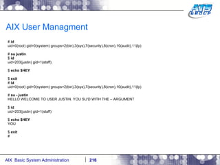 AIX User Managment #  id uid=0(root) gid=0(system) groups=2(bin),3(sys),7(security),8(cron),10(audit),11(lp) #  su justin $  id uid=203(justin) gid=1(staff) $  echo $HEY $  exit #  id uid=0(root) gid=0(system) groups=2(bin),3(sys),7(security),8(cron),10(audit),11(lp) #  su - justin HELLO WELCOME TO USER JUSTIN. YOU SU'D WITH THE – ARGUMENT $  id uid=203(justin) gid=1(staff) $  echo $HEY YOU $  exit # 