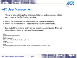 AIX User Management There is an audit log of su attempts, failures, and successes which are logged in the file /var/adm/sulog. In this file the character + indicates the su was successful. In this file the character – indicates the su was unsucessful. Log out of the system, and then log back in as user justin. Then fail at an attempt to su to root, and then succeed. $  id uid=202(justin) gid=202(dba) $  su - root's Password: Cannot su to "root" : Authentication is denied. $  su - root's Password: #  id uid=0(root) gid=0(system) groups=2(bin),3(sys),7(security),8(cron),10(audit),11(lp) # 