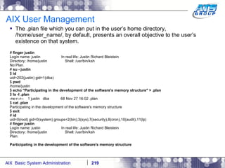 AIX User Management The .plan file which you can put in the user’s home directory, /home/user_name/, by default, presents an overall objective to the user’s existence on that system. #  finger justin Login name: justin  In real life: Justin Richard Bleistein Directory: /home/justin  Shell: /usr/bin/ksh No Plan. #  su - justin $  id uid=202(justin) gid=1(dba) $  pwd /home/justin $  echo "Participating in the development of the software's memory structure" > .plan $  ls -l .plan -rw-r--r--  1 justin  dba  68 Nov 27 16:02 .plan $  cat .plan Participating in the development of the software's memory structure $  exit #  id uid=0(root) gid=0(system) groups=2(bin),3(sys),7(security),8(cron),10(audit),11(lp) #  finger justin Login name: justin  In real life: Justin Richard Bleistein Directory: /home/justin  Shell: /usr/bin/ksh Plan: Participating in the development of the software's memory structure 