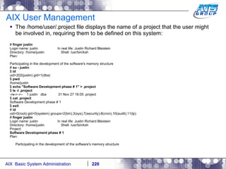 AIX User Management The /home/user/.project file displays the name of a project that the user might be involved in, requiring them to be defined on this system: #  finger justin Login name: justin  In real life: Justin Richard Bleistein Directory: /home/justin  Shell: /usr/bin/ksh Plan: Participating in the development of the software's memory structure #  su - justin $  id uid=202(justin) gid=1(dba) $  pwd /home/justin $  echo "Software Development phase # 1" > .project $  ls -l .project -rw-r--r--  1 justin  dba  31 Nov 27 16:05 .project $  cat .project Software Development phase # 1 $  exit #  id uid=0(root) gid=0(system) groups=2(bin),3(sys),7(security),8(cron),10(audit),11(lp) #  finger justin Login name: justin  In real life: Justin Richard Bleistein Directory: /home/justin  Shell: /usr/bin/ksh Project: Software Development phase # 1 Plan: Participating in the development of the software's memory structure 