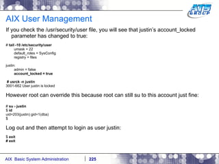 AIX User Management If you check the /usr/security/user file, you will see that justin’s account_locked parameter has changed to true: #  tail -10 /etc/security/user umask = 22 default_roles = SysConfig registry = files justin: admin = false account_locked = true # usrck -n justin 3001-662 User justin is locked However root can override this because root can still su to this account just fine: #  su - justin $  id uid=203(justin) gid=1(dba) $ Log out and then attempt to login as user justin: $  exit # exit 
