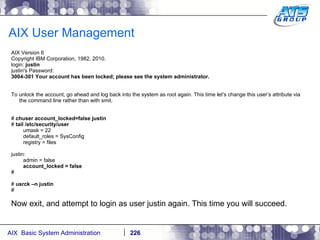 AIX User Management AIX Version 6 Copyright IBM Corporation, 1982, 2010. login:  justin justin's Password: 3004-301 Your account has been locked; please see the system administrator. To unlock the account, go ahead and log back into the system as root again. This time let’s change this user’s attribute via the command line rather than with smit. #  chuser account_locked=false justin #  tail /etc/security/user umask = 22 default_roles = SysConfig registry = files justin: admin = false account_locked = false # #  usrck –n justin # Now exit, and attempt to login as user justin again. This time you will succeed. 