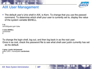 AIX User Management The default user’s Unix shell in AIX, is Korn. To change that you use the passwd command. To determine which shell your user is currently set to, display the value of the system variable $SHELL.  $  id uid=202(justin) gid=1(dba $  echo $SHELL /usr/bin/ksh $ To change the login shell, log out, and then log back in as the root user. Once in as root, check the password file to see what shell user justin currently has set as his default. #  grep -i justin /etc/passwd justin:!:203:1::/home/justin:/ usr/bin/ksh # 