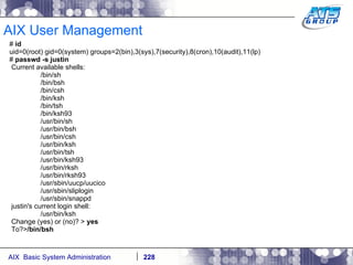 AIX User Management #  id uid=0(root) gid=0(system) groups=2(bin),3(sys),7(security),8(cron),10(audit),11(lp) #  passwd -s justin Current available shells: /bin/sh /bin/bsh /bin/csh /bin/ksh /bin/tsh /bin/ksh93 /usr/bin/sh /usr/bin/bsh /usr/bin/csh /usr/bin/ksh /usr/bin/tsh /usr/bin/ksh93 /usr/bin/rksh /usr/bin/rksh93 /usr/sbin/uucp/uucico /usr/sbin/sliplogin /usr/sbin/snappd justin's current login shell: /usr/bin/ksh Change (yes) or (no)? >  yes To?> /bin/bsh 