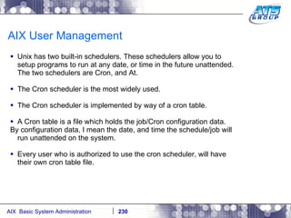 AIX User Management Unix has two built-in schedulers. These schedulers allow you to setup programs to run at any date, or time in the future unattended. The two schedulers are Cron, and At.  The Cron scheduler is the most widely used. The Cron scheduler is implemented by way of a cron table. A Cron table is a file which holds the job/Cron configuration data. By configuration data, I mean the date, and time the schedule/job will run unattended on the system. Every user who is authorized to use the cron scheduler, will have their own cron table file. 