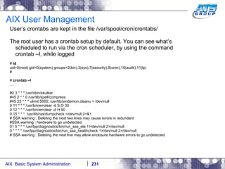 AIX User Management User’s crontabs are kept in the file /var/spool/cron/crontabs/ The root user has a crontab setup by default. You can see what’s scheduled to run via the cron scheduler, by using the command crontab –l, while logged  #  id uid=0(root) gid=0(system) groups=2(bin),3(sys),7(security),8(cron),10(audit),11(lp) # #  crontab –l … . #0 3 * * * /usr/sbin/skulker #45 2 * * 0 /usr/lib/spell/compress #45 23 * * * ulimit 5000; /usr/lib/smdemon.cleanu > /dev/null 0 11 * * * /usr/bin/errclear -d S,O 30 0 12 * * * /usr/bin/errclear -d H 90 0 15 * * *  /usr/lib/ras/dumpcheck >/dev/null 2>&1 # SSA warning : Deleting the next two lines may cause errors in redundant #SSA warning : hardware to go undetected. 01 5 * * * /usr/lpp/diagnostics/bin/run_ssa_ela 1>/dev/null 2>/dev/null 0 * * * * /usr/lpp/diagnostics/bin/run_ssa_healthcheck 1>/dev/null 2>/dev/null # SSA warning : Deleting the next line may allow enclosure hardware errors to go undetected 