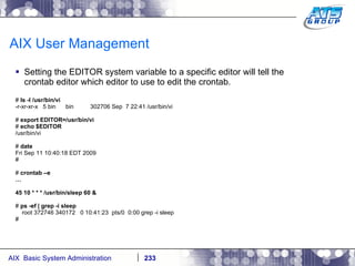 AIX User Management Setting the EDITOR system variable to a specific editor will tell the crontab editor which editor to use to edit the crontab. #  ls -l /usr/bin/vi -r-xr-xr-x  5 bin  bin  302706 Sep  7 22:41 /usr/bin/vi #  export EDITOR=/usr/bin/vi #  echo $EDITOR /usr/bin/vi #  date Fri Sep 11 10:40:18 EDT 2009 # #  crontab –e … 45 10 * * * /usr/bin/sleep 60 & #  ps -ef | grep -i sleep root 372746 340172  0 10:41:23  pts/0  0:00 grep -i sleep # 