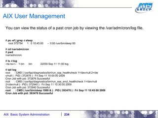 AIX User Management You can view the status of a past cron job by viewing the /var/adm/cron/log file. #  ps -ef | grep -i sleep root 372754  1  0 10:45:00  -  0:00 /usr/bin/sleep 60 #  cd /var/adm/cron #  pwd /var/adm/cron #  ls -l log -rw-rw-r--  1 bin  bin  32059 Sep 11 11:00 log #  tail log root  : CMD ( /usr/lpp/diagnostics/bin/run_ssa_healthcheck 1>/dev/null 2>/de v/null ) : PID ( 372876 ) : Fri Sep 11 10:00:00 2009 Cron Job with pid: 372876 Successful root  : CMD ( /usr/lpp/diagnostics/bin/run_ssa_encl_healthcheck 1>/dev/null 2>/dev/null ) : PID ( 372940 ) : Fri Sep 11 10:30:00 2009 Cron Job with pid: 372940 Successful root  : CMD ( /usr/bin/sleep 1000 & ) : PID ( 393470 ) : Fri Sep 11 10:45:00 2009 Cron Job with pid: 393470 Successful 