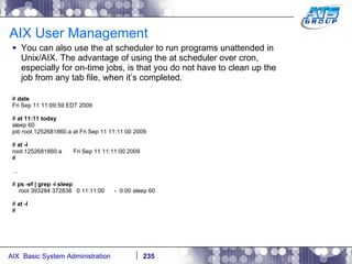 AIX User Management You can also use the at scheduler to run programs unattended in Unix/AIX. The advantage of using the at scheduler over cron, especially for on-time jobs, is that you do not have to clean up the job from any tab file, when it’s completed. #  date Fri Sep 11 11:09:59 EDT 2009 #  at 11:11 today sleep 60 job root.1252681860.a at Fri Sep 11 11:11:00 2009 #  at -l root.1252681860.a  Fri Sep 11 11:11:00 2009 # … #  ps -ef | grep -i sleep root 393284 372838  0 11:11:00  -  0:00 sleep 60 #  at -l # 