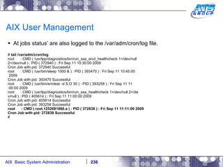 AIX User Management At jobs status’ are also logged to the /var/adm/cron/log file. #  tail /var/adm/cron/log root  : CMD ( /usr/lpp/diagnostics/bin/run_ssa_encl_healthcheck 1>/dev/null 2>/dev/null ) : PID ( 372940 ) : Fri Sep 11 10:30:00 2009 Cron Job with pid: 372940 Successful root  : CMD ( /usr/bin/sleep 1000 & ) : PID ( 393470 ) : Fri Sep 11 10:45:00 2009 Cron Job with pid: 393470 Successful root  : CMD ( /usr/bin/errclear -d S,O 30 ) : PID ( 393258 ) : Fri Sep 11 11 :00:00 2009 root  : CMD ( /usr/lpp/diagnostics/bin/run_ssa_healthcheck 1>/dev/null 2>/de v/null ) : PID ( 405614 ) : Fri Sep 11 11:00:00 2009 Cron Job with pid: 405614 Successful Cron Job with pid: 393258 Successful root  : CMD ( root.1252681860.a ) : PID ( 372838 ) : Fri Sep 11 11:11:00 2009 Cron Job with pid: 372838 Successful # 