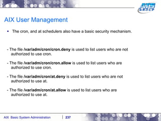 AIX User Management The cron, and at schedulers also have a basic security mechanism. - The file  /var/adm/cron/cron.deny  is used to list users who are not authorized to use cron. - The file  /var/adm/cron/cron.allow  is used to list users who are authorized to use cron. - The file  /var/adm/cron/at.deny  is used to list users who are not authorized to use at. - The file  /var/adm/cron/at.allow  is used to list users who are authorized to use at. 