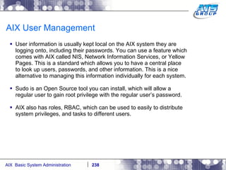 AIX User Management User information is usually kept local on the AIX system they are logging onto, including their passwords. You can use a feature which comes with AIX called NIS, Network Information Services, or Yellow Pages. This is a standard which allows you to have a central place to look up users, passwords, and other information. This is a nice alternative to managing this information individually for each system. Sudo is an Open Source tool you can install, which will allow a regular user to gain root privilege with the regular user’s password. AIX also has roles, RBAC, which can be used to easily to distribute system privileges, and tasks to different users. 