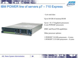IBM POWER line of servers p7 – 710 Express Low end class Up to 64 GB of memory/RAM Up to 1 X 3.7 Gigahertz processors 6 core POWER7 processors HMC and PowerVM capabilities Other processor options: 1 POWER7 3.0 GHz processors – 4 cores 1 POWER7 3.55 GHz processors – 8 cores 