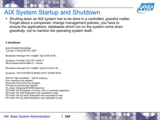 AIX System Startup and Shutdown Shutting down an AIX system has to be done in a controlled, graceful matter. Forget about a companies’ change management policies, you have to ensure the applications, databases which run on the system come down gracefully, not to mention the operating system itself. #  shutdown  SHUTDOWN PROGRAM Tue Apr 17 09:20:46 CDT 2007 Broadcast message from root@h1 (tty) at 09:20:46 ... shutdown: PLEASE LOG OFF NOW !!! All processes will be killed in 1 minute. Broadcast message from root@h1 (pts/0) at 09:21:46 ... shutdown: THE SYSTEM IS BEING SHUT DOWN NOW Wait for 'Halt completed...' before stopping. Error reporting has stopped. Advanced Accounting has stopped... Process accounting has stopped. nfs_clean: Stopping NFS/NIS Daemons 0513-004 The Subsystem or Group, nfsd, is currently inoperative. 0513-044 The biod Subsystem was requested to stop. 0513-044 The rpc.lockd Subsystem was requested to stop. 0513-044 The rpc.statd Subsystem was requested to stop. 