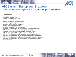 AIX System Startup and Shutdown You can also tell the system to reboot, after the graceful shutdown . #  shutdown -Fr SHUTDOWN PROGRAM Tue Apr 17 09:32:25 CDT 2007 Wait for 'Rebooting...' before stopping. Error reporting has stopped. Advanced Accounting has stopped... Process accounting has stopped. nfs_clean: Stopping NFS/NIS Daemons 0513-004 The Subsystem or Group, nfsd, is currently inoperative. 0513-044 The biod Subsystem was requested to stop. 0513-044 The rpc.lockd Subsystem was requested to stop. 0513-044 The rpc.statd Subsystem was requested to stop. 0513-004 The Subsystem or Group, gssd, is currently inoperative. 0513-004 The Subsystem or Group, nfsrgyd, is currently inoperative. 0513-004 The Subsystem or Group, rpc.mountd, is currently inoperative. 0513-004 The Subsystem or Group, ypbind, is currently inoperative. Connection closed. 