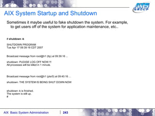 AIX System Startup and Shutdown Sometimes it maybe useful to fake shutdown the system. For example, to get users off of the system for application maintenance, etc.. #  shutdown -k SHUTDOWN PROGRAM Tue Apr 17 09:39:16 CDT 2007 Broadcast message from root@h1 (tty) at 09:39:16 ... shutdown: PLEASE LOG OFF NOW !!! All processes will be killed in 1 minute. Broadcast message from root@h1 (pts/0) at 09:40:16 ... shutdown: THE SYSTEM IS BEING SHUT DOWN NOW shutdown -k is finished. The system is still up. # 