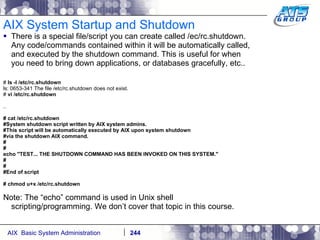 AIX System Startup and Shutdown There is a special file/script you can create called /ec/rc.shutdown. Any code/commands contained within it will be automatically called, and executed by the shutdown command. This is useful for when you need to bring down applications, or databases gracefully, etc.. #  ls -l /etc/rc.shutdown ls: 0653-341 The file /etc/rc.shutdown does not exist. #  vi /etc/rc.shutdown .. # cat /etc/rc.shutdown #System shutdown script written by AIX system admins. #This script will be automatically executed by AIX upon system shutdown #via the shutdown AIX command. # # echo "TEST... THE SHUTDOWN COMMAND HAS BEEN INVOKED ON THIS SYSTEM." # # #End of script # chmod u+x /etc/rc.shutdown Note: The “echo” command is used in Unix shell scripting/programming. We don’t cover that topic in this course. 