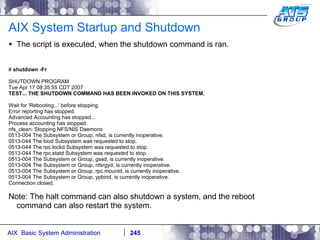 AIX System Startup and Shutdown The script is executed, when the shutdown command is ran. #  shutdown -Fr SHUTDOWN PROGRAM Tue Apr 17 08:35:55 CDT 2007 TEST... THE SHUTDOWN COMMAND HAS BEEN INVOKED ON THIS SYSTEM. Wait for 'Rebooting...' before stopping. Error reporting has stopped. Advanced Accounting has stopped... Process accounting has stopped. nfs_clean: Stopping NFS/NIS Daemons 0513-004 The Subsystem or Group, nfsd, is currently inoperative. 0513-044 The biod Subsystem was requested to stop. 0513-044 The rpc.lockd Subsystem was requested to stop. 0513-044 The rpc.statd Subsystem was requested to stop. 0513-004 The Subsystem or Group, gssd, is currently inoperative. 0513-004 The Subsystem or Group, nfsrgyd, is currently inoperative. 0513-004 The Subsystem or Group, rpc.mountd, is currently inoperative. 0513-004 The Subsystem or Group, ypbind, is currently inoperative. Connection closed. Note: The halt command can also shutdown a system, and the reboot command can also restart the system. 