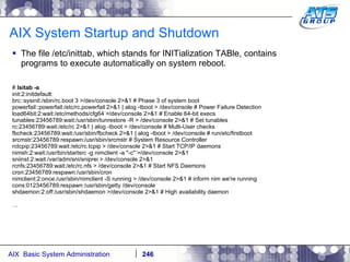 AIX System Startup and Shutdown The file /etc/inittab, which stands for INITialization TABle, contains programs to execute automatically on system reboot. #  lsitab -a init:2:initdefault: brc::sysinit:/sbin/rc.boot 3 >/dev/console 2>&1 # Phase 3 of system boot powerfail::powerfail:/etc/rc.powerfail 2>&1 | alog -tboot > /dev/console # Power Failure Detection load64bit:2:wait:/etc/methods/cfg64 >/dev/console 2>&1 # Enable 64-bit execs tunables:23456789:wait:/usr/sbin/tunrestore -R > /dev/console 2>&1 # Set tunables rc:23456789:wait:/etc/rc 2>&1 | alog -tboot > /dev/console # Multi-User checks fbcheck:23456789:wait:/usr/sbin/fbcheck 2>&1 | alog -tboot > /dev/console # run/etc/firstboot srcmstr:23456789:respawn:/usr/sbin/srcmstr # System Resource Controller rctcpip:23456789:wait:/etc/rc.tcpip > /dev/console 2>&1 # Start TCP/IP daemons nimsh:2:wait:/usr/bin/startsrc -g nimclient -a "-c" >/dev/console 2>&1 sniinst:2:wait:/var/adm/sni/sniprei > /dev/console 2>&1 rcnfs:23456789:wait:/etc/rc.nfs > /dev/console 2>&1 # Start NFS Daemons cron:23456789:respawn:/usr/sbin/cron nimclient:2:once:/usr/sbin/nimclient -S running > /dev/console 2>&1 # inform nim we're running cons:0123456789:respawn:/usr/sbin/getty /dev/console shdaemon:2:off:/usr/sbin/shdaemon >/dev/console 2>&1 # High availability daemon … 