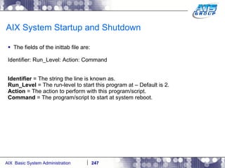 AIX System Startup and Shutdown  The fields of the inittab file are: Identifier: Run_Level: Action: Command Identifier  = The string the line is known as. Run_Level  = The run-level to start this program at – Default is 2. Action  = The action to perform with this program/script. Command  = The program/script to start at system reboot. 