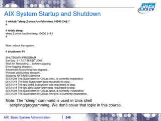 AIX System Startup and Shutdown #  mkitab "sleep:2:once:/usr/bin/sleep 10000 2>&1“ # #  lsitab sleep sleep:2:once:/usr/bin/sleep 10000 2>&1 # Now, reboot the system. #  shutdown -Fr SHUTDOWN PROGRAM Sat Sep  5 17:07:48 EDT 2009 Wait for 'Rebooting...' before stopping. Error logging stopped... Advanced Accounting has stopped... Process accounting stopped... Stopping NFS/NIS Daemons 0513-004 The Subsystem or Group, nfsd, is currently inoperative. 0513-044 The biod Subsystem was requested to stop. 0513-044 The rpc.lockd Subsystem was requested to stop. 0513-044 The rpc.statd Subsystem was requested to stop. 0513-004 The Subsystem or Group, gssd, is currently inoperative. 0513-004 The Subsystem or Group, nfsrgyd, is currently inoperative. Note: The “sleep” command is used in Unix shell scripting/programming. We don’t cover that topic in this course. … 