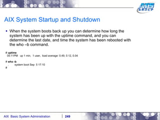 AIX System Startup and Shutdown When the system boots back up you can determine how long the system has been up with the uptime command, and you can determine the last date, and time the system has been rebooted with the who –b command. #  uptime 05:11PM  up 1 min,  1 user,  load average: 0.49, 0.12, 0.04 #  who -b .  system boot Sep  5 17:10 # 