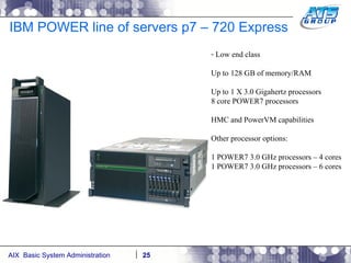 IBM POWER line of servers p7 – 720 Express Low end class Up to 128 GB of memory/RAM Up to 1 X 3.0 Gigahertz processors 8 core POWER7 processors HMC and PowerVM capabilities Other processor options: 1 POWER7 3.0 GHz processors – 4 cores 1 POWER7 3.0 GHz processors – 6 cores 