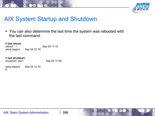 AIX System Startup and Shutdown You can also determine the last time the system was rebooted with the last command. #  last reboot reboot  ~  Sep 05 17:10 wtmp begins  Sep 04 12:19 #  last shutdown shutdown  pts/1  Sep 05 17:08 wtmp begins  Sep 04 12:19 # 